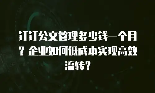 钉钉公文管理多少钱一个月？企业如何低成本实现高效流转？