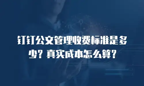 钉钉公文管理收费标准是多少？真实成本怎么算？