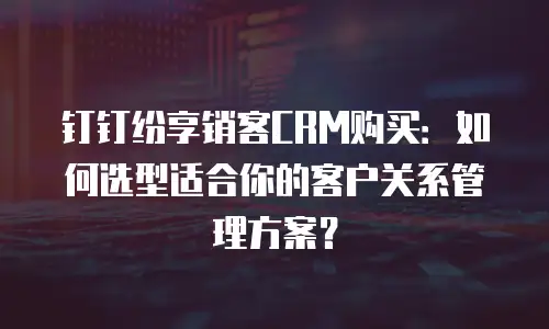 钉钉纷享销客CRM购买：如何选型适合你的客户关系管理方案？