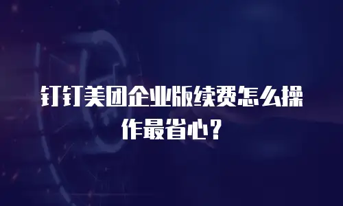 钉钉美团企业版续费怎么操作最省心？
