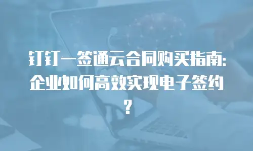 钉钉一签通云合同购买指南：企业如何高效实现电子签约？