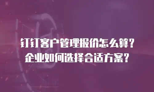 钉钉客户管理报价怎么算？企业如何选择合适方案？