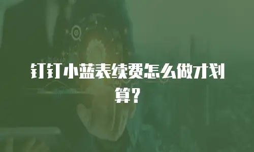 钉钉小蓝表续费怎么做才划算？