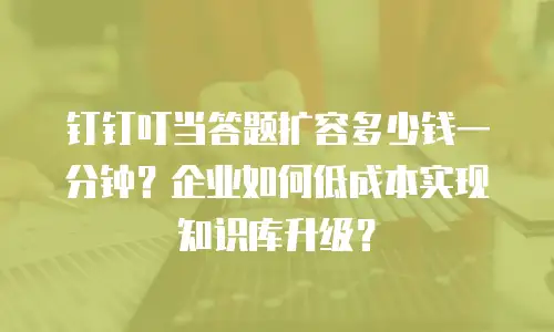 钉钉叮当答题扩容多少钱一分钟？企业如何低成本实现知识库升级？
