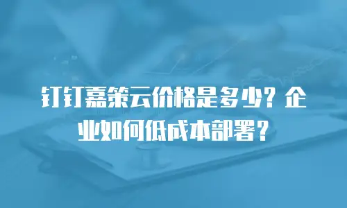 钉钉嘉策云价格是多少？企业如何低成本部署？