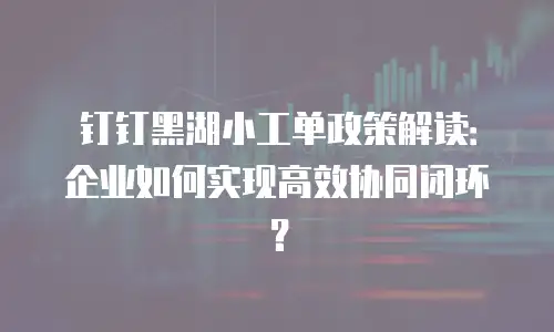 钉钉黑湖小工单政策解读：企业如何实现高效协同闭环？