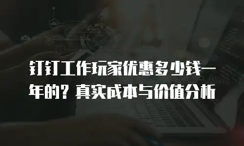 钉钉工作玩家优惠多少钱一年的？真实成本与价值分析