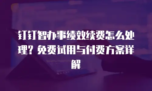 钉钉智办事绩效续费怎么处理？免费试用与付费方案详解