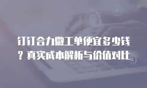 钉钉合力微工单便宜多少钱？真实成本解析与价值对比