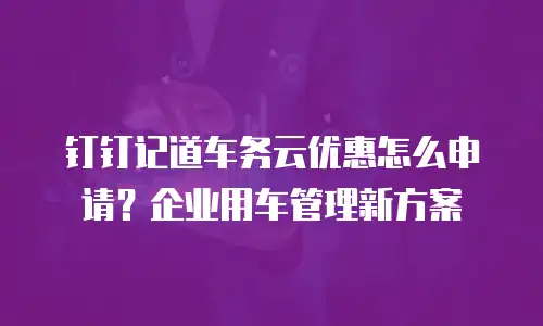 钉钉记道车务云优惠怎么申请？企业用车管理新方案