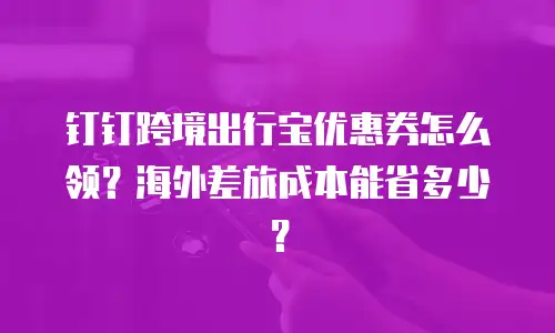 钉钉跨境出行宝优惠券怎么领？海外差旅成本能省多少？
