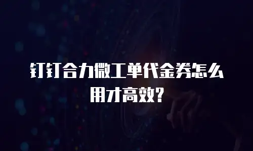 钉钉合力微工单代金券怎么用才高效？