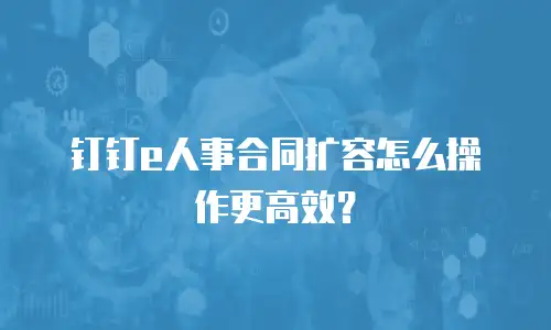 钉钉e人事合同扩容怎么操作更高效？