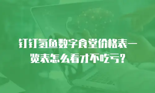 钉钉氢鱼数字食堂价格表一览表怎么看才不吃亏？