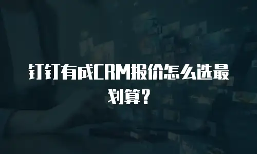 钉钉有成CRM报价怎么选最划算？