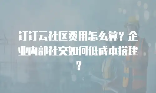 钉钉云社区费用怎么算？企业内部社交如何低成本搭建？