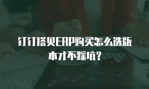 钉钉搭贝ERP购买怎么选版本才不踩坑？