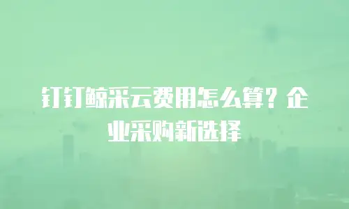 钉钉鲸采云费用怎么算？企业采购新选择