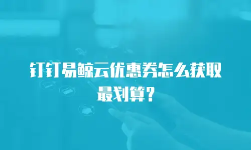 钉钉易鲸云优惠券怎么获取最划算？