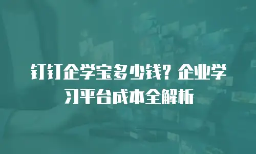 钉钉企学宝多少钱？企业学习平台成本全解析
