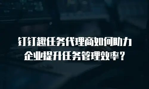 钉钉趣任务代理商如何助力企业提升任务管理效率？
