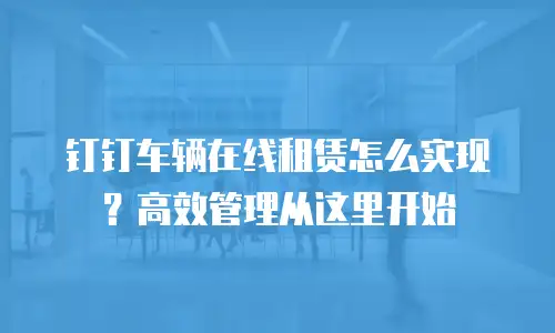 钉钉车辆在线租赁怎么实现？高效管理从这里开始