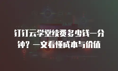 钉钉云学堂续费多少钱一分钟？一文看懂成本与价值
