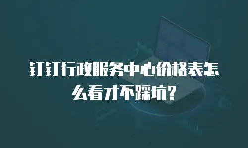 钉钉行政服务中心价格表怎么看才不踩坑？