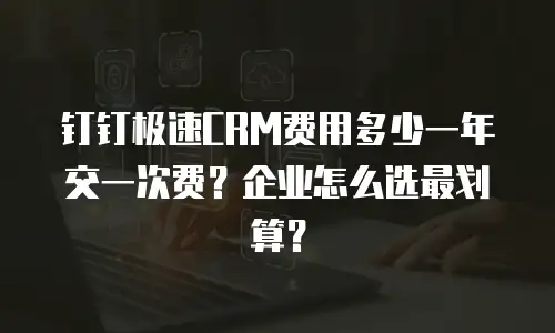 钉钉极速CRM费用多少一年交一次费？企业怎么选最划算？