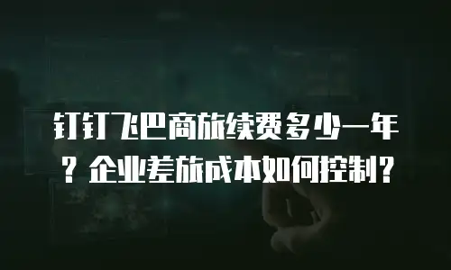 钉钉飞巴商旅续费多少一年？企业差旅成本如何控制？