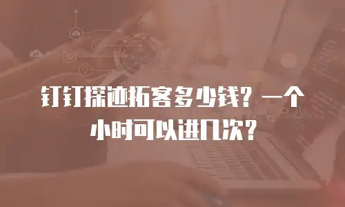钉钉探迹拓客多少钱？一个小时可以进几次？