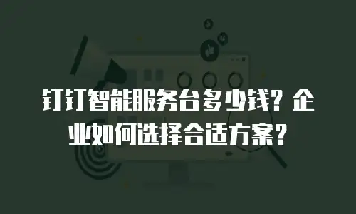 钉钉智能服务台多少钱？企业如何选择合适方案？