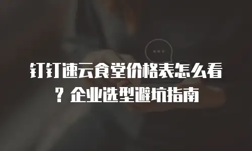 钉钉速云食堂价格表怎么看？企业选型避坑指南