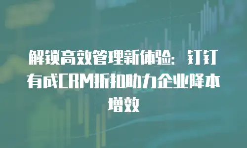 解锁高效管理新体验：钉钉有成CRM折扣助力企业降本增效