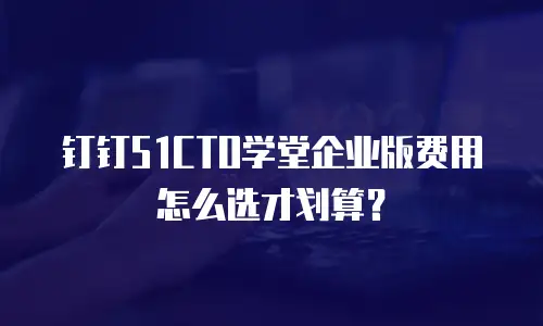 钉钉51CTO学堂企业版费用怎么选才划算？