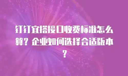 钉钉宜搭接口收费标准怎么算？企业如何选择合适版本？