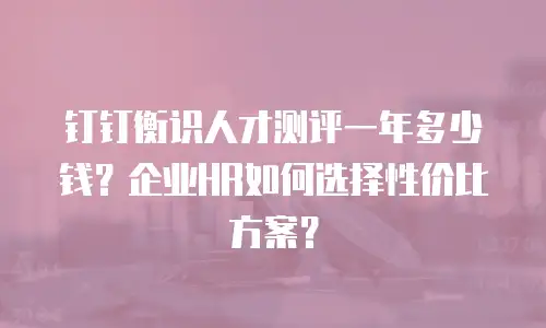 钉钉衡识人才测评一年多少钱？企业HR如何选择性价比方案？