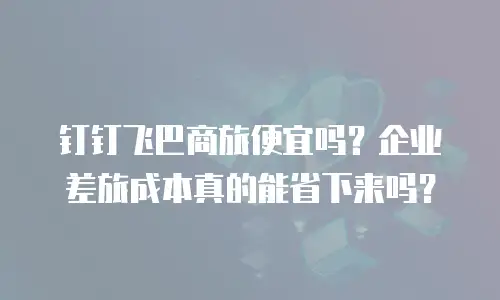 钉钉飞巴商旅便宜吗？企业差旅成本真的能省下来吗？