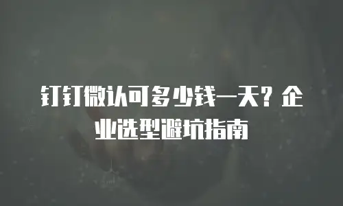 钉钉微认可多少钱一天？企业选型避坑指南