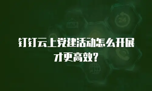 钉钉云上党建活动怎么开展才更高效？