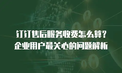 钉钉售后服务收费怎么算？企业用户最关心的问题解析