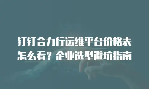 钉钉合力行运维平台价格表怎么看？企业选型避坑指南
