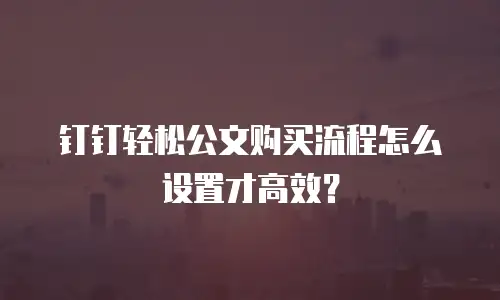 钉钉轻松公文购买流程怎么设置才高效？