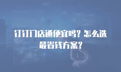 钉钉门店通便宜吗？怎么选最省钱方案？