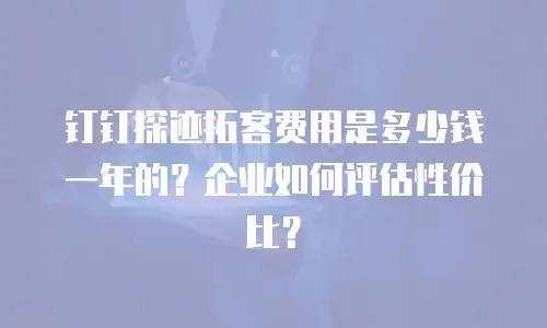 钉钉探迹拓客费用是多少钱一年的？企业如何评估性价比？
