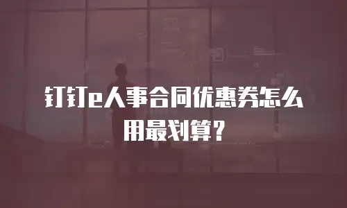 钉钉e人事合同优惠券怎么用最划算？