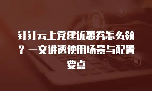 钉钉云上党建优惠券怎么领？一文讲透使用场景与配置要点