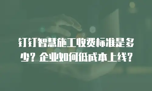 钉钉智慧施工收费标准是多少？企业如何低成本上线？