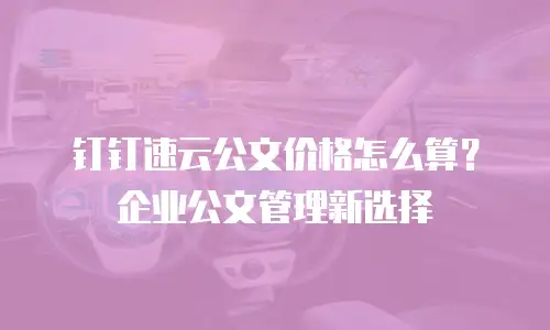 钉钉速云公文价格怎么算？企业公文管理新选择