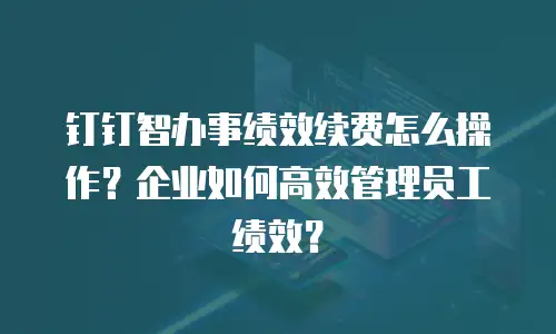 钉钉智办事绩效续费怎么操作？企业如何高效管理员工绩效？